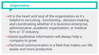 Importance
→It is the heart and soul of the organization as it s
helpful in recruiting , functioning , decision-making
and coordinating whether it is business enterprise,
administrative ,academic organization, or medical
firm or IT industry.
→Good qualitative information will always help a
company to grow.
→Technical communication is a field that makes our life
easier and more productive
 
