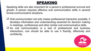 SPEAKING
Speaking skills are also important for a person’s professional survival and
growth. A person requires effective oral communication skills in several
formal communicative situations.
 Oral communication not only makes professional interaction possible, it
develops information and understanding essential for decision making
in meetings, conferences and other similar oral communicative skills.
 As oral communication is a tool of professional and business
interactions, one should be able to use it fluently, effectively and
confidently.
 