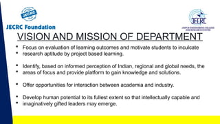 VISION AND MISSION OF DEPARTMENT
 Focus on evaluation of learning outcomes and motivate students to inculcate
 research aptitude by project based learning.
 Identify, based on informed perception of Indian, regional and global needs, the
 areas of focus and provide platform to gain knowledge and solutions.
 Offer opportunities for interaction between academia and industry.
 Develop human potential to its fullest extent so that intellectually capable and
 imaginatively gifted leaders may emerge.
 