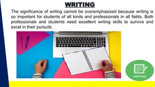 WRITING
The significance of writing cannot be overemphasised because writing is
so important for students of all kinds and professionals in all fields. Both
professionals and students need excellent writing skills to survive and
excel in their pursuits.
 