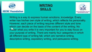 WRITING
SKILLS
Writing is a way to express human emotions, knowledge. Every
writer has his/her own style of writing, which reflects his personality.
However, each piece of writing requires different style and tone
which can decide on the basis of the content of the writing. No
matter what you write it is very important for you to stay focus on
your purpose of writing. There are mainly four categories in which
all different type of writing fall, which are narrative writing,
descriptive writing, expository writing, and persuasive writing.
 
