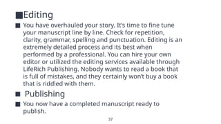 37
■Editing
■ You have overhauled your story. It’s time to fine tune
your manuscript line by line. Check for repetition,
clarity, grammar, spelling and punctuation. Editing is an
extremely detailed process and its best when
performed by a professional. You can hire your own
editor or utilized the editing services available through
LifeRich Publishing. Nobody wants to read a book that
is full of mistakes, and they certainly won’t buy a book
that is riddled with them.
■ Publishing
■ You now have a completed manuscript ready to
publish.
 