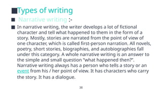 38
■Types of writing
■ Narrative writing :-
■ In narrative writing, the writer develops a lot of fictional
character and tell what happened to them in the form of a
story. Mostly, stories are narrated from the point of view of
one character, which is called first-person narration. All novels,
poetry, short stories, biographies, and autobiographies fall
under this category. A whole narrative writing is an answer to
the simple and small question “what happened then?”.
Narrative writing always has a person who tells a story or an
event from his / her point of view. It has characters who carry
the story. It has a dialogue.
 