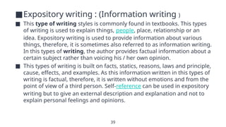 39
■Expository writing : (Information writing )
■ This type of writing styles is commonly found in textbooks. This types
of writing is used to explain things, people, place, relationship or an
idea. Expository writing is used to provide information about various
things, therefore, it is sometimes also referred to as information writing.
In this types of writing, the author provides factual information about a
certain subject rather than voicing his / her own opinion.
■ This types of writing is built on facts, statics, reasons, laws and principle,
cause, effects, and examples. As this information written in this types of
writing is factual, therefore, it is written without emotions and from the
point of view of a third person. Self-reference can be used in expository
writing but to give an external description and explanation and not to
explain personal feelings and opinions.
 