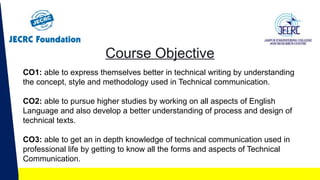 Course Objective
CO1: able to express themselves better in technical writing by understanding
the concept, style and methodology used in Technical communication.
CO2: able to pursue higher studies by working on all aspects of English
Language and also develop a better understanding of process and design of
technical texts.
CO3: able to get an in depth knowledge of technical communication used in
professional life by getting to know all the forms and aspects of Technical
Communication.
 