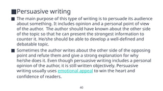 40
■Persuasive writing
■ The main purpose of this type of writing is to persuade its audience
about something. It includes opinion and a personal point of view
of the author. The author should have known about the other side
of the topic so that he can present the strongest information to
counter it. He/she should be able to develop a well-defined and
debatable topic.
■ Sometimes the author writes about the other side of the opposing
point and refute them and give a strong explanation for why
he/she does it. Even though persuasive writing includes a personal
opinion of the author, it is still written objectively. Persuasive
writing usually uses emotional appeal to win the heart and
confidence of readers.
 