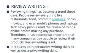 42
■ REVIEW WRITING :-
■ Reviewing things has become a trend these
days. People review everything like
restaurants, food, cosmetic products, books,
movies, and even mobile phones and laptops.
Tech savvy people read the review of things
online before making any purchase.
Therefore, it has become so important that
many companies pay people to review their
products. Review writing is art.
■ It requires both persuasive writing skills as
well as descriptive writing skills.
 