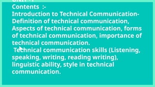 UNIT -1
Contents :-
Introduction to Technical Communication-
Definition of technical communication,
Aspects of technical communication, forms
of technical communication, importance of
technical communication.
Technical communication skills (Listening,
speaking, writing, reading writing),
linguistic ability, style in technical
communication.
 