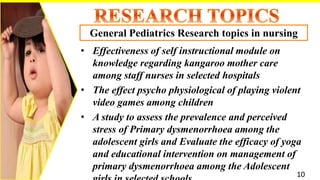 • Effectiveness of self instructional module on
knowledge regarding kangaroo mother care
among staff nurses in selected hospitals
• The effect psycho physiological of playing violent
video games among children
• A study to assess the prevalence and perceived
stress of Primary dysmenorrhoea among the
adolescent girls and Evaluate the efficacy of yoga
and educational intervention on management of
primary dysmenorrhoea among the Adolescent
General Pediatrics Research topics in nursing
10
 