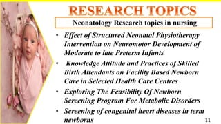 • Effect of Structured Neonatal Physiotherapy
Intervention on Neuromotor Development of
Moderate to late Preterm Infants
• Knowledge Attitude and Practices of Skilled
Birth Attendants on Facility Based Newborn
Care in Selected Health Care Centres
• Exploring The Feasibility Of Newborn
Screening Program For Metabolic Disorders
• Screening of congenital heart diseases in term
newborns
Neonatology Research topics in nursing
11
 