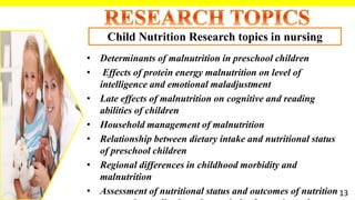 • Determinants of malnutrition in preschool children
• Effects of protein energy malnutrition on level of
intelligence and emotional maladjustment
• Late effects of malnutrition on cognitive and reading
abilities of children
• Household management of malnutrition
• Relationship between dietary intake and nutritional status
of preschool children
• Regional differences in childhood morbidity and
malnutrition
• Assessment of nutritional status and outcomes of nutrition
Child Nutrition Research topics in nursing
13
 