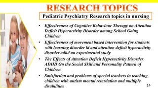• Effectiveness of Cognitive Behaviour Therapy on Attention
Deficit Hyperactivity Disorder among School Going
Children
• Effectiveness of movement based intervention for students
with learning disorder ld and attention deficit hyperactivity
disorder adhd an experimental study
• The Effects of Attention Deficit Hyperactivity Disorder
ADHD On the Social Skill and Personality Pattern of
Children
• Satisfaction and problems of special teachers in teaching
children with autism mental retardation and multiple
disabilities
Pediatric Psychiatry Research topics in nursing
14
 
