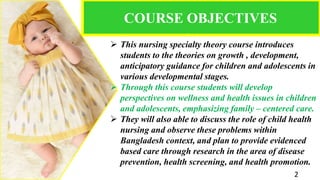 COURSE OBJECTIVES
 This nursing specialty theory course introduces
students to the theories on growth , development,
anticipatory guidance for children and adolescents in
various developmental stages.
 Through this course students will develop
perspectives on wellness and health issues in children
and adolescents, emphasizing family – centered care.
 They will also able to discuss the role of child health
nursing and observe these problems within
Bangladesh context, and plan to provide evidenced
based care through research in the area of disease
prevention, health screening, and health promotion.
2
 