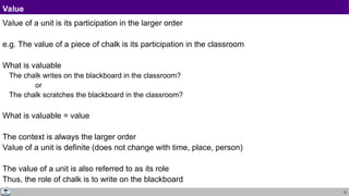 12
Value
Value of a unit is its participation in the larger order
e.g. The value of a piece of chalk is its participation in the classroom
What is valuable
The chalk writes on the blackboard in the classroom?
or
The chalk scratches the blackboard in the classroom?
What is valuable = value
The context is always the larger order
Value of a unit is definite (does not change with time, place, person)
The value of a unit is also referred to as its role
Thus, the role of chalk is to write on the blackboard
 