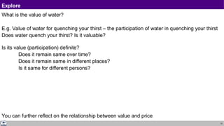 13
Explore
What is the value of water?
E.g. Value of water for quenching your thirst – the participation of water in quenching your thirst
Does water quench your thirst? Is it valuable?
Is its value (participation) definite?
Does it remain same over time?
Does it remain same in different places?
Is it same for different persons?
You can further reflect on the relationship between value and price
 