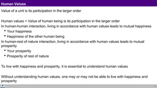 17
Human Values
Value of a unit is its participation in the larger order
Human values = Value of human being is its participation in the larger order
In human-human interaction, living in accordance with human values leads to mutual happiness
 Your happiness
 Happiness of the other human being
In human-rest of nature interaction, living in accordance with human values leads to mutual
prosperity
 Your prosperity
 Prosperity of rest of nature
To live with happiness and prosperity, it is essential to understand human values
Without understanding human values, one may or may not be able to live with happiness and
prosperity
 