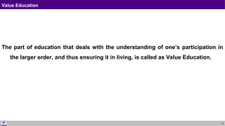 18
Value Education
The part of education that deals with the understanding of one’s participation in
the larger order, and thus ensuring it in living, is called as Value Education.
 