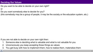 19
Deciding Our Values
Do you want to be able to decide on your own right?
or
Do you want somebody else to decide for you?
(this somebody may be a group of people, it may be the society or the education system, etc.)
If you are not able to decide on your own right then:
1. Someone else is deciding what is valuable and what is not valuable for you
2. Unconsciously you keep accepting those things as values
3. You get busy with how to implement them, how to realize them, materialize them
 