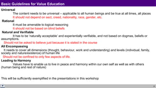 25
Basic Guidelines for Value Education
Universal
The content needs to be universal – applicable to all human beings and be true at all times, all places
It should not depend on sect, creed, nationality, race, gender, etc.
Rational
It must be amenable to logical reasoning
It should not be based on blind beliefs
Natural and Verifiable
It has to be ‘naturally acceptable’ and experientially verifiable, and not based on dogmas, beliefs or
assumptions.
Should not be asked to believe just because it is stated in the course
All Encompassing
It needs to cover all dimensions (thought, behaviour, work and understanding) and levels (individual, family,
society and nature/existence) of human life
Should not be confined to only few aspects of life.
Leading to Harmony
Values have to enable us to live in peace and harmony within our own self as well as with others
(human being and rest of nature)
This will be sufficiently exemplified in the presentations in this workshop
 