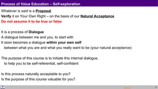 29
Process of Value Education – Self-exploration
Whatever is said is a Proposal
Verify it on Your Own Right – on the basis of our Natural Acceptance
Do not assume it to be true or false
It is a process of Dialogue
A dialogue between me and you, to start with
It soon becomes a dialogue within your own self
between what you are and what you really want to be (your natural acceptance)
The purpose of this course is to initiate this internal dialogue,
to help you to be self-referential, self-confident
Is this process naturally acceptable to you?
Is the purpose of this course valuable for you?
More
 