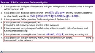 36
Process of Self-exploration, Self-investigation
1. It is a process of dialogue – between me and you, to begin with. It soon becomes a dialogue
within your own self
2. It is a process of dialogue between what I am (tSlk eSa g¡w) and my Natural Acceptance
or what I really want to be (tSlk gksuk eq>s lgt Lohdk;Z gS = LoRo)
3. It is a process of Self-exploration, Self-investigation  Self-evolution
4. It is a process of knowing oneself; and
through the self, knowing nature and the entire existence
5. It is a process of recognizing one's relationship with every unit in nature/existence; and
fulfilling that relationship
6. It is a process of knowing Human Conduct (ekuoh; vkpj.k) and living according to it
7. It is a process of living in harmony within, living in harmony with others… living in
harmony with entire existence
 