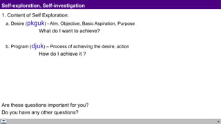 38
Self-exploration, Self-investigation
1. Content of Self Exploration:
a. Desire (pkguk) - Aim, Objective, Basic Aspiration, Purpose
What do I want to achieve?
b. Program (djuk) – Process of achieving the desire, action
How do I achieve it ?
Are these questions important for you?
Do you have any other questions?
 