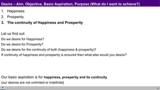 40
Desire – Aim, Objective, Basic Aspiration, Purpose (What do I want to achieve?)
1. Happiness
2. Prosperity
3. The continuity of Happiness and Prosperity
Let us find out:
Do we desire for Happiness?
Do we desire for Prosperity?
Do we desire for the continuity of both (happiness & prosperity)?
If continuity of happiness and prosperity is ensured then what else would you desire?
Our basic aspiration is for happiness, prosperity and its continuity
(our desires are not unlimited or indefinite)
 