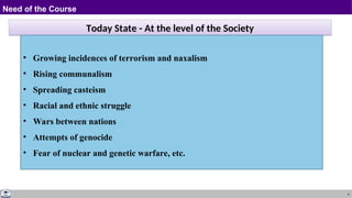 4
Need of the Course
Today State - At the level of the Society
• Growing incidences of terrorism and naxalism
• Rising communalism
• Spreading casteism
• Racial and ethnic struggle
• Wars between nations
• Attempts of genocide
• Fear of nuclear and genetic warfare, etc.
 