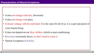 45
Characteristics of Natural Acceptance
• It does not change with time. (Invariant)
• It does not change with place.
• It doesn’t change with the individual. It is the same for all of us: it is a part and parcel of
every human being.
• It does not depend on our likes, dislikes, beliefs or past conditioning.
• It is innate (constantly there), we don’t need to create it.
• Natural Acceptance is definite.
 