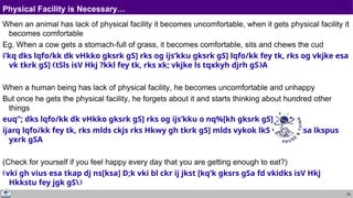 50
Physical Facility is Necessary…
When an animal has lack of physical facility it becomes uncomfortable, when it gets physical facility it
becomes comfortable
Eg. When a cow gets a stomach-full of grass, it becomes comfortable, sits and chews the cud
i’kq dks lqfo/kk dk vHkko gksrk gS] rks og ijs’kku gksrk gS] lqfo/kk fey tk, rks og vkjke esa
vk tkrk gS] tSls isV Hkj ?kkl fey tk, rks xk; vkjke ls tqxkyh djrh gSA
When a human being has lack of physical facility, he becomes uncomfortable and unhappy
But once he gets the physical facility, he forgets about it and starts thinking about hundred other
things
euq”; dks lqfo/kk dk vHkko gksrk gS] rks og ijs’kku o nq%[kh gksrk gS]
ijarq lqfo/kk fey tk, rks mlds ckjs rks Hkwy gh tkrk gS] mlds vykok lkS vkSj phtsa lkspus
yxrk gSA
(Check for yourself if you feel happy every day that you are getting enough to eat?)
vki gh vius esa tkap dj ns[ksa] D;k vki bl ckr ij jkst [kq’k gksrs gSa fd vkidks isV Hkj
Hkkstu fey jgk gS
 