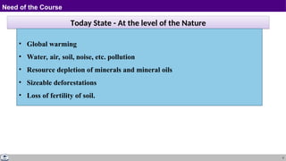 5
Need of the Course
Today State - At the level of the Nature
• Global warming
• Water, air, soil, noise, etc. pollution
• Resource depletion of minerals and mineral oils
• Sizeable deforestations
• Loss of fertility of soil.
 