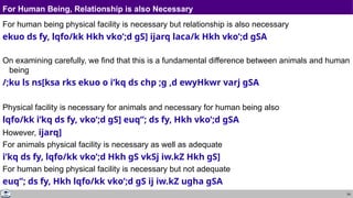54
For Human Being, Relationship is also Necessary
For human being physical facility is necessary but relationship is also necessary
ekuo ds fy, lqfo/kk Hkh vko’;d gS] ijarq laca/k Hkh vko’;d gSA
On examining carefully, we find that this is a fundamental difference between animals and human
being
/;ku ls ns[ksa rks ekuo o i’kq ds chp ;g ,d ewyHkwr varj gSA
Physical facility is necessary for animals and necessary for human being also
lqfo/kk i’kq ds fy, vko’;d gS] euq”; ds fy, Hkh vko’;d gSA
However, ijarq]
For animals physical facility is necessary as well as adequate
i’kq ds fy, lqfo/kk vko’;d Hkh gS vkSj iw.kZ Hkh gS]
For human being physical facility is necessary but not adequate
euq”; ds fy, Hkh lqfo/kk vko’;d gS ij iw.kZ ugha gSA
 
