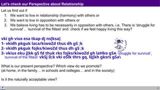 57
Let’s check our Perspective about Relationship
Let us find out if
1. We want to live in relationship (harmony) with others or
2. We want to live in opposition with others or
3. We believe living has to be necessarily in opposition with others, i.e. There is 'struggle for
survival' , ‘survival of the fittest’ and check if we feel happy living this way?
vki gh vius esa tkap dj ns[ksa]
1- vkidh pkguk laca/kiwoZd thus dh gS ;k
2- vkidh pkguk fojks/kiwoZd thus dh gS ;k
3- vkius eku j[kk gS fd thuk rks fojks/kiwoZd gh laHko gSA ‘struggle for survival’,
‘survival of the fittest’ vkSj D;k vki oSlk thrs gq, lq[kh gksrs gSa
What is our present perspective? Which view do we promote?
(at home, in the family… in schools and colleges… and in the society)
Is it the naturally acceptable view?
 