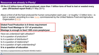 67
Resources are already in Plenty!
Of the 4.2 billion tons of food produced, more than 1 billion tons of food is lost or wasted every
year, UN-backed report finds (11 May 2011)
About a third of all the food produced for human consumption each year – or roughly 1.3 billion tons – is
lost or wasted, according to a new study commissioned by the United Nations Food and Agriculture
Organization (FAO)
Global Food Production is 6 times requirement
Global Food Wastage is 1/3rd
of production
Wastage is enough to feed 1300 crore people/year
Have we understood right utilisation?
Is it a question of production?
Is it a question of distribution?
Is it a question of relationship?
Is it a question of right understanding?
It is a question of education
http://www.un.org/apps/news/story.asp?NewsID=38344&Cr=fao&Cr1
 