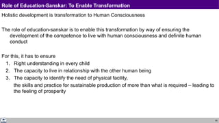 69
Role of Education-Sanskar: To Enable Transformation
Holistic development is transformation to Human Consciousness
The role of education-sanskar is to enable this transformation by way of ensuring the
development of the competence to live with human consciousness and definite human
conduct
For this, it has to ensure
1. Right understanding in every child
2. The capacity to live in relationship with the other human being
3. The capacity to identify the need of physical facility,
the skills and practice for sustainable production of more than what is required – leading to
the feeling of prosperity
 