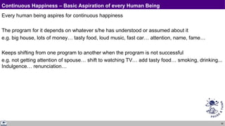 80
Continuous Happiness – Basic Aspiration of every Human Being
Every human being aspires for continuous happiness
The program for it depends on whatever s/he has understood or assumed about it
e.g. big house, lots of money… tasty food, loud music, fast car… attention, name, fame…
Keeps shifting from one program to another when the program is not successful
e.g. not getting attention of spouse… shift to watching TV… add tasty food… smoking, drinking...
Indulgence… renunciation…
 