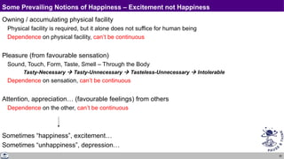 82
Some Prevailing Notions of Happiness – Excitement not Happiness
Owning / accumulating physical facility
Physical facility is required, but it alone does not suffice for human being
Dependence on physical facility, can’t be continuous
Pleasure (from favourable sensation)
Sound, Touch, Form, Taste, Smell – Through the Body
Tasty-Necessary  Tasty-Unnecessary  Tasteless-Unnecessary  Intolerable
Dependence on sensation, can’t be continuous
Attention, appreciation… (favourable feelings) from others
Dependence on the other, can’t be continuous
Sometimes “happiness”, excitement…
Sometimes “unhappiness”, depression…
 