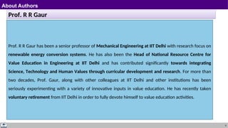 8
About Authors
Prof. R R Gaur
Prof. R R Gaur has been a senior professor of Mechanical Engineering at IIT Delhi with research focus on
renewable energy conversion systems. He has also been the Head of National Resource Centre for
Value Education in Engineering at IIT Delhi and has contributed significantly towards integrating
Science, Technology and Human Values through curricular development and research. For more than
two decades, Prof. Gaur, along with other colleagues at IIT Delhi and other institutions has been
seriously experimenting with a variety of innovative inputs in value education. He has recently taken
voluntary retirement from IIT Delhi in order to fully devote himself to value education activities.
 