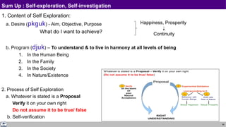 89
Sum Up : Self-exploration, Self-investigation
1. Content of Self Exploration:
a. Desire (pkguk) - Aim, Objective, Purpose
What do I want to achieve?
b. Program (djuk) – To understand & to live in harmony at all levels of being
1. In the Human Being
2. In the Family
3. In the Society
4. In Nature/Existence
2. Process of Self Exploration
a. Whatever is stated is a Proposal
Verify it on your own right
Do not assume it to be true/ false
b. Self-verification
Happiness, Prosperity
Continuity
 