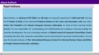 9
About Authors
Rajul Asthana
Rajul Asthana, an alumnus of IIT Delhi, has 28 years of corporate experience in India and USA. He was
the IT leader of (CIO) of the Industrial Products Division of W.L Gore and Associates, USA and, later,
Senior Vice President with Satyam Computer Services, Hyderabad. As head of their Learning Center
globally, he was responsible for co-developing and implementing the company’s learning strategy for
associate development. He was a founding member of Global Council of Corporate Universities, France
promoting the idea that corporate universities can be instrumental in personal transformation. He was
also the founder director of The International Resource Center for Universal Human Values and Ethics
at Punjab Technical University, Jalandhar.
 