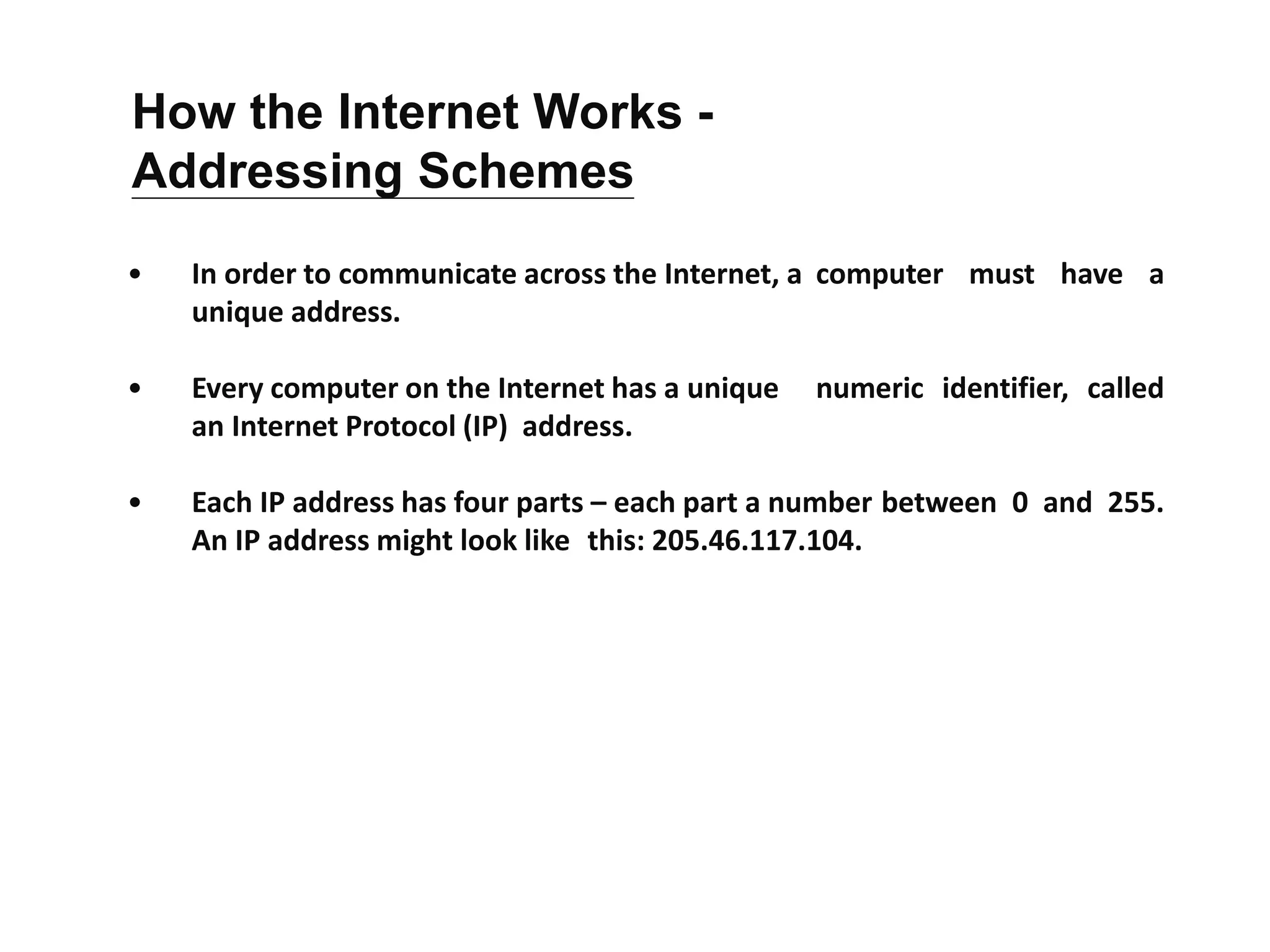 • In order to communicate across the Internet, a computer must have a
unique address.
• Every computer on the Internet has a unique numeric identifier, called
an Internet Protocol (IP) address.
• Each IP address has four parts – each part a number between 0 and 255.
An IP address might look like this: 205.46.117.104.
How the Internet Works -
Addressing Schemes
 