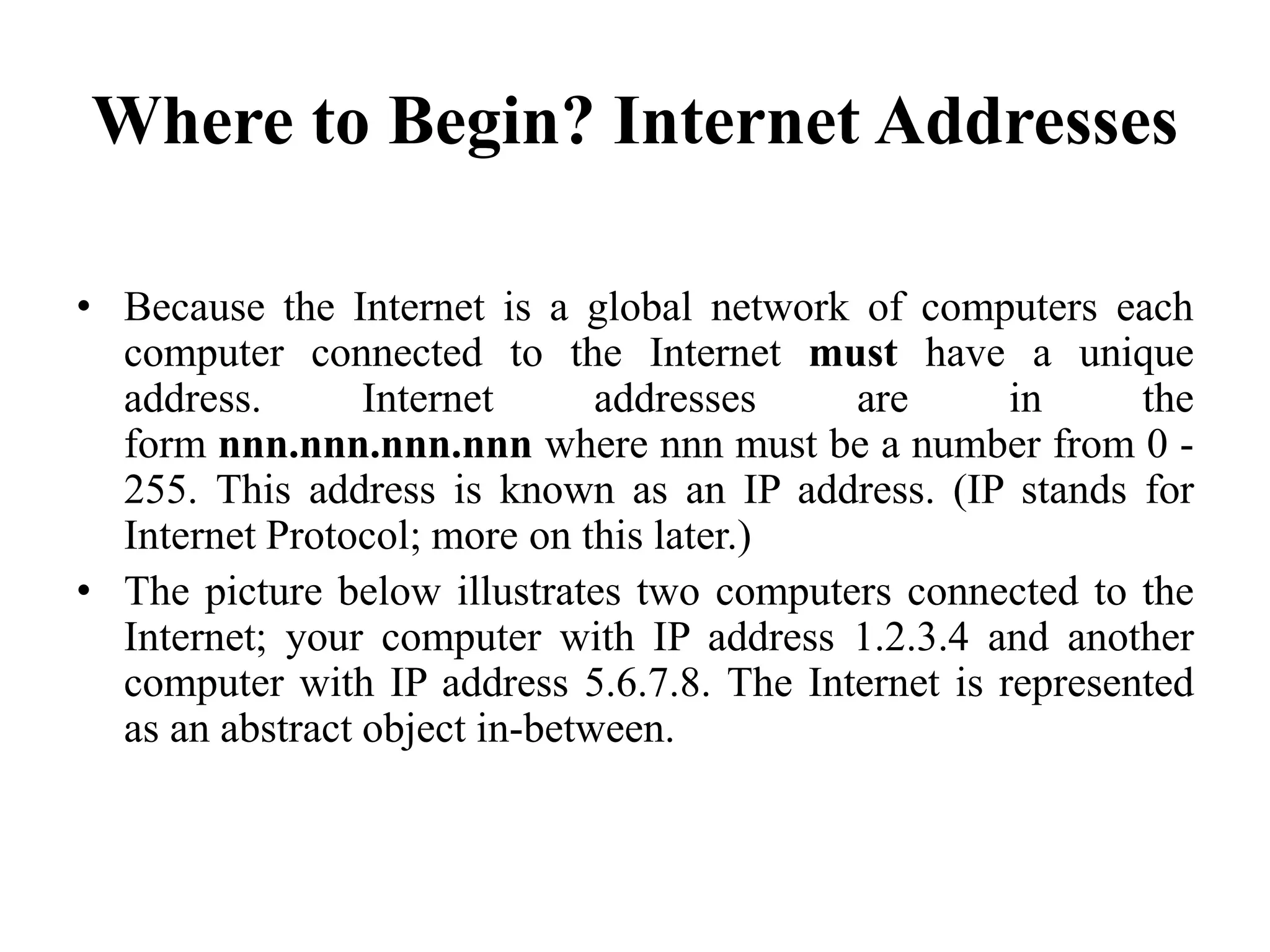 Where to Begin? Internet Addresses
• Because the Internet is a global network of computers each
computer connected to the Internet must have a unique
address. Internet addresses are in the
form nnn.nnn.nnn.nnn where nnn must be a number from 0 -
255. This address is known as an IP address. (IP stands for
Internet Protocol; more on this later.)
• The picture below illustrates two computers connected to the
Internet; your computer with IP address 1.2.3.4 and another
computer with IP address 5.6.7.8. The Internet is represented
as an abstract object in-between.
 