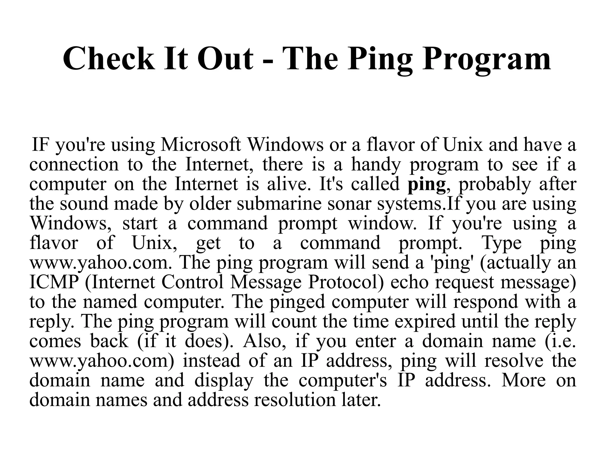 Check It Out - The Ping Program
IF you're using Microsoft Windows or a flavor of Unix and have a
connection to the Internet, there is a handy program to see if a
computer on the Internet is alive. It's called ping, probably after
the sound made by older submarine sonar systems.If you are using
Windows, start a command prompt window. If you're using a
flavor of Unix, get to a command prompt. Type ping
www.yahoo.com. The ping program will send a 'ping' (actually an
ICMP (Internet Control Message Protocol) echo request message)
to the named computer. The pinged computer will respond with a
reply. The ping program will count the time expired until the reply
comes back (if it does). Also, if you enter a domain name (i.e.
www.yahoo.com) instead of an IP address, ping will resolve the
domain name and display the computer's IP address. More on
domain names and address resolution later.
 