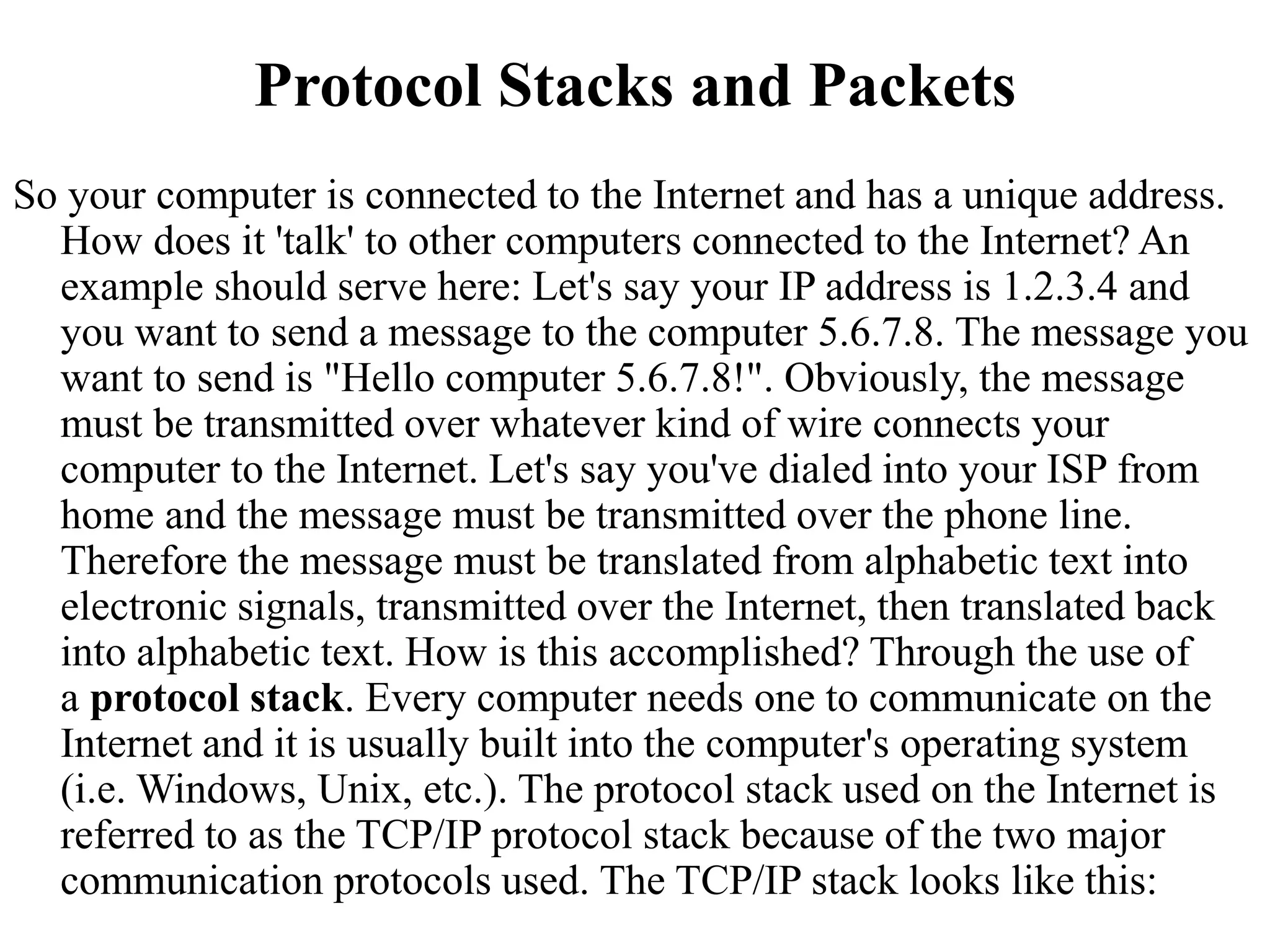 Protocol Stacks and Packets
So your computer is connected to the Internet and has a unique address.
How does it 'talk' to other computers connected to the Internet? An
example should serve here: Let's say your IP address is 1.2.3.4 and
you want to send a message to the computer 5.6.7.8. The message you
want to send is "Hello computer 5.6.7.8!". Obviously, the message
must be transmitted over whatever kind of wire connects your
computer to the Internet. Let's say you've dialed into your ISP from
home and the message must be transmitted over the phone line.
Therefore the message must be translated from alphabetic text into
electronic signals, transmitted over the Internet, then translated back
into alphabetic text. How is this accomplished? Through the use of
a protocol stack. Every computer needs one to communicate on the
Internet and it is usually built into the computer's operating system
(i.e. Windows, Unix, etc.). The protocol stack used on the Internet is
referred to as the TCP/IP protocol stack because of the two major
communication protocols used. The TCP/IP stack looks like this:
 