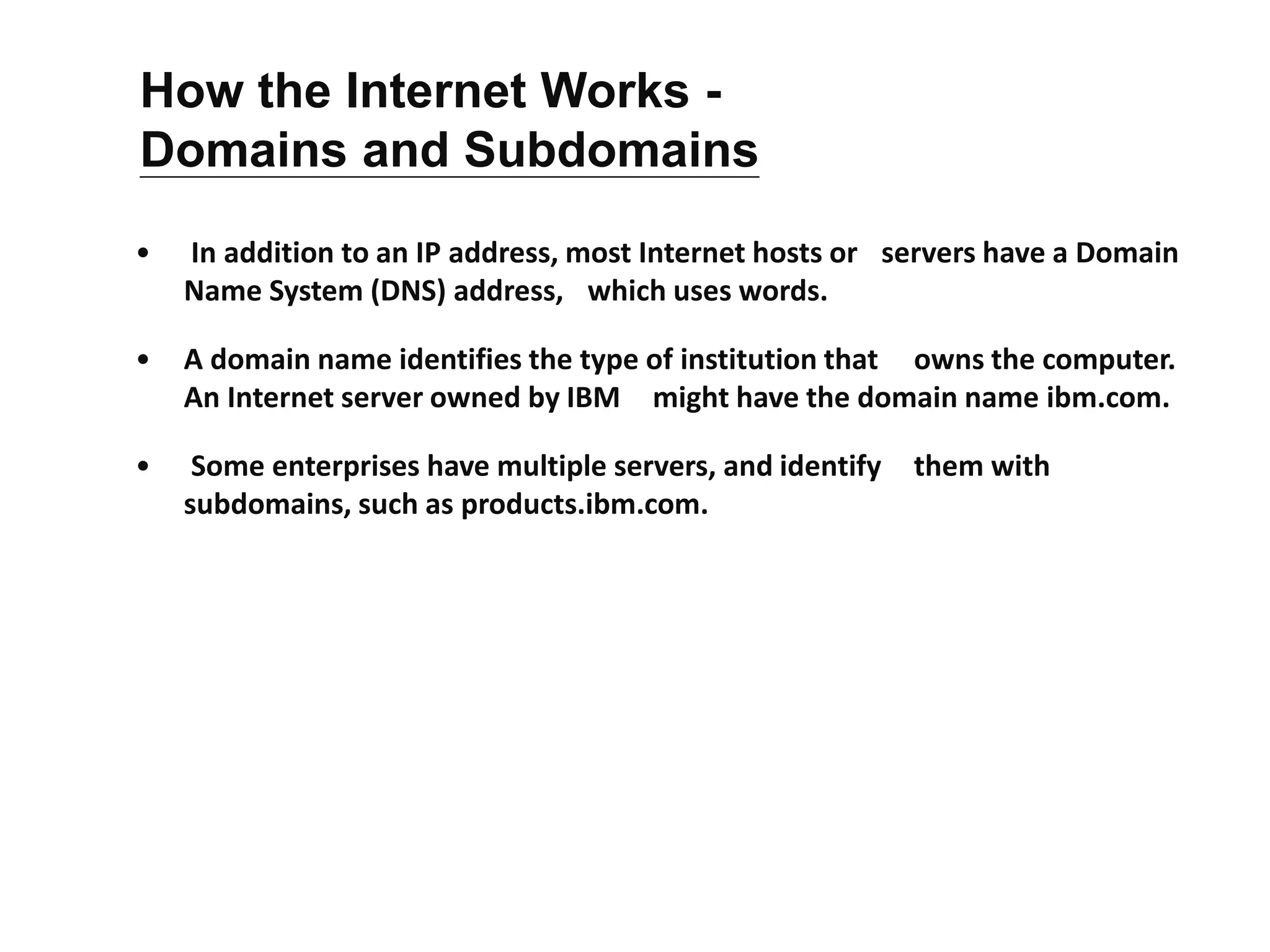 • In addition to an IP address, most Internet hosts or servers have a Domain
Name System (DNS) address, which uses words.
• A domain name identifies the type of institution that owns the computer.
An Internet server owned by IBM might have the domain name ibm.com.
• Some enterprises have multiple servers, and identify them with
subdomains, such as products.ibm.com.
How the Internet Works -
Domains and Subdomains
 