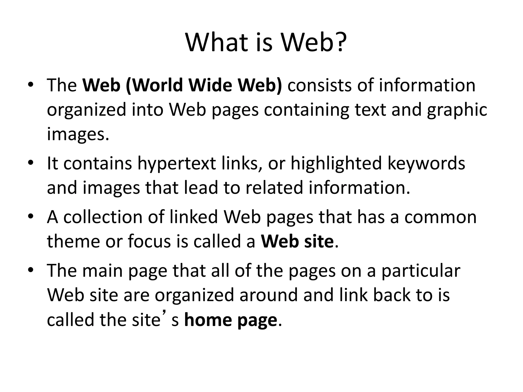 What is Web?
• The Web (World Wide Web) consists of information
organized into Web pages containing text and graphic
images.
• It contains hypertext links, or highlighted keywords
and images that lead to related information.
• A collection of linked Web pages that has a common
theme or focus is called a Web site.
• The main page that all of the pages on a particular
Web site are organized around and link back to is
called the site’s home page.
 