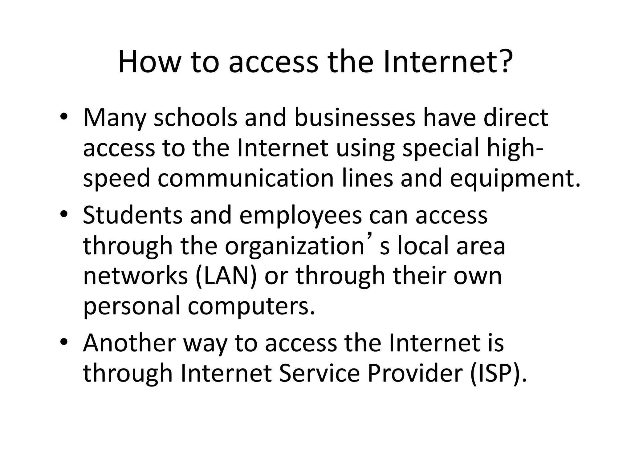 How to access the Internet?
• Many schools and businesses have direct
access to the Internet using special high-
speed communication lines and equipment.
• Students and employees can access
through the organization’s local area
networks (LAN) or through their own
personal computers.
• Another way to access the Internet is
through Internet Service Provider (ISP).
 