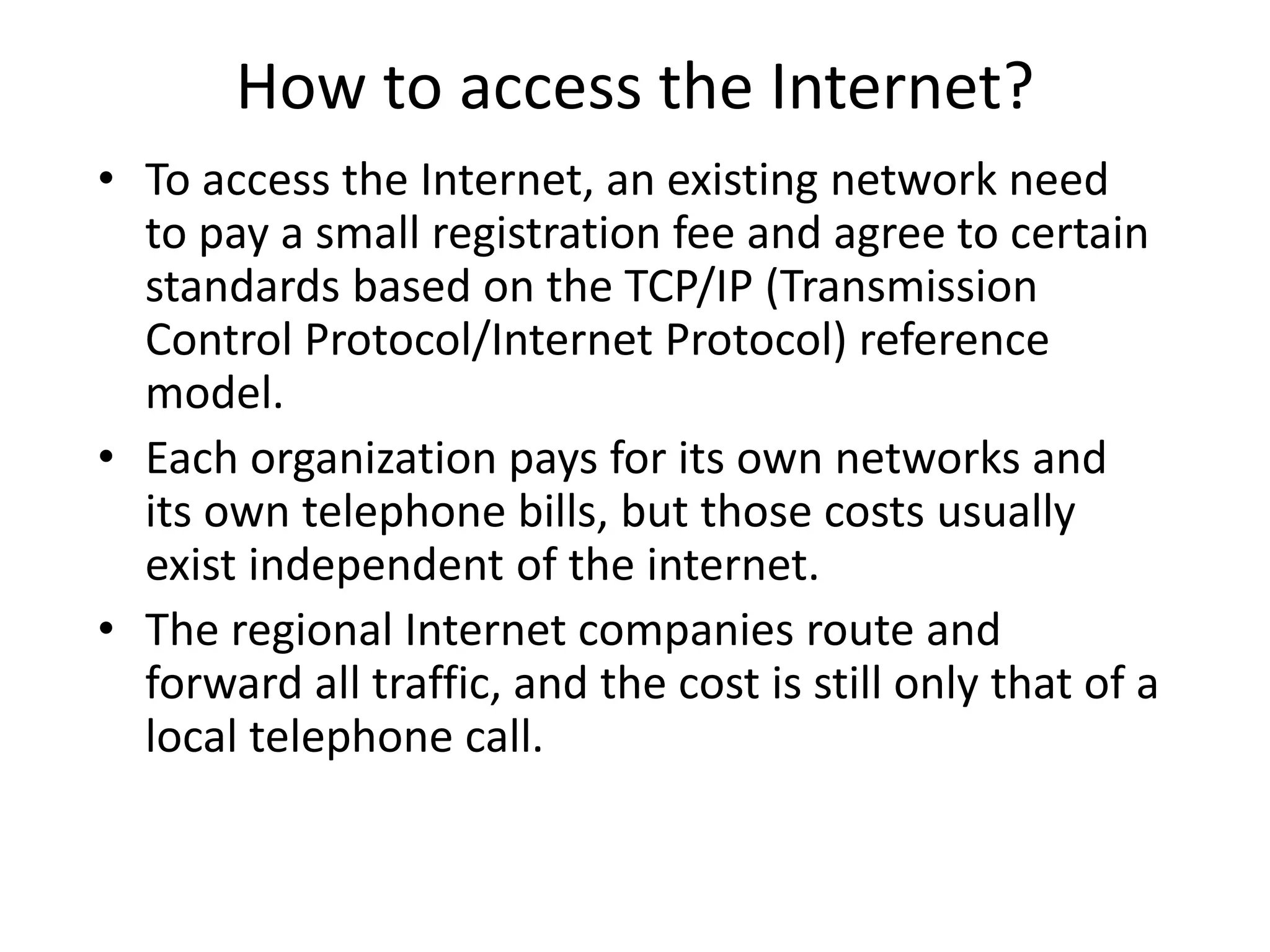 How to access the Internet?
• To access the Internet, an existing network need
to pay a small registration fee and agree to certain
standards based on the TCP/IP (Transmission
Control Protocol/Internet Protocol) reference
model.
• Each organization pays for its own networks and
its own telephone bills, but those costs usually
exist independent of the internet.
• The regional Internet companies route and
forward all traffic, and the cost is still only that of a
local telephone call.
 
