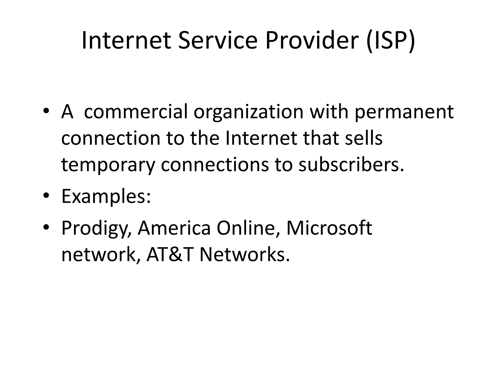 Internet Service Provider (ISP)
• A commercial organization with permanent
connection to the Internet that sells
temporary connections to subscribers.
• Examples:
• Prodigy, America Online, Microsoft
network, AT&T Networks.
 