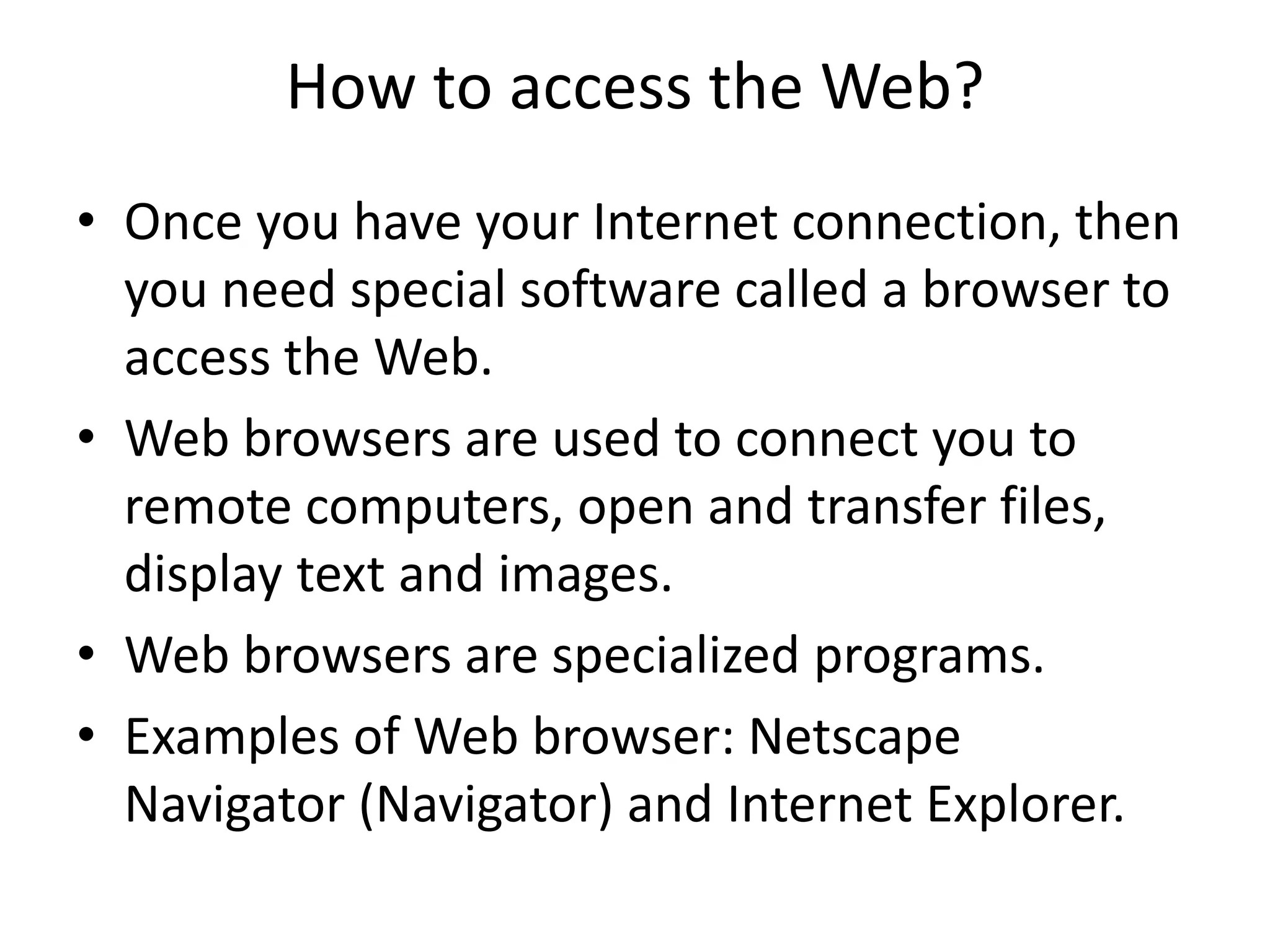 How to access the Web?
• Once you have your Internet connection, then
you need special software called a browser to
access the Web.
• Web browsers are used to connect you to
remote computers, open and transfer files,
display text and images.
• Web browsers are specialized programs.
• Examples of Web browser: Netscape
Navigator (Navigator) and Internet Explorer.
 